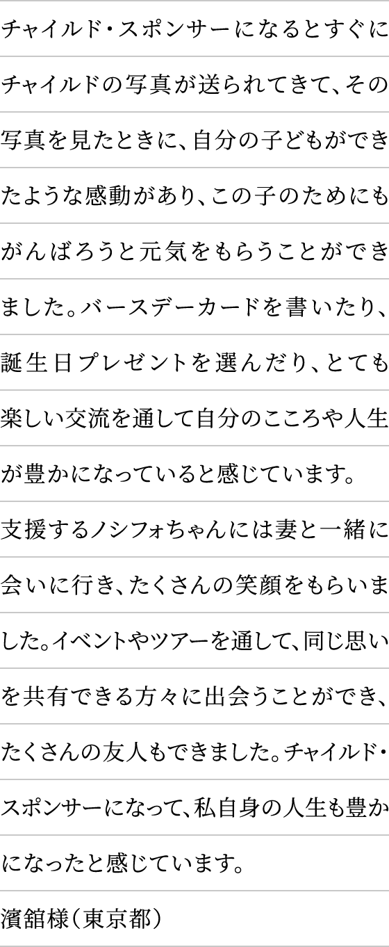 チャイルド・スポンサーになるとすぐにチャイルドの写真が送られてきて、その写真を見たときに、自分の子どもができたような感動があり、この子のためにもがんばろうと元気をもらうことができました。