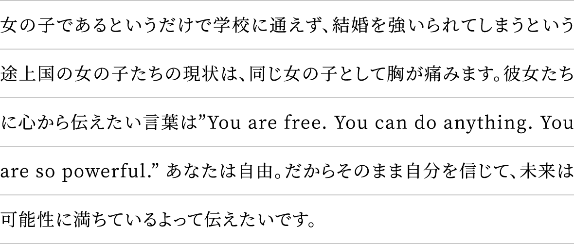 女の子であるというだけで学校に通えず、結婚を強いられてしまうという途上国の女の子たちの現状は、同じ女の子として胸が痛みます。