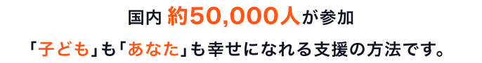 国内 約50,000人が参加 ｢子ども｣も｢あなた｣も幸せになれる支援の方法です。