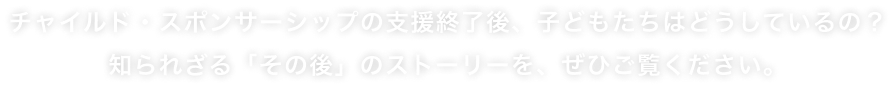 チャイルド・スポンサーシップの支援終了後、子どもたちはどうしているの？知られざる「その後」のストーリーを、ぜひご覧ください。