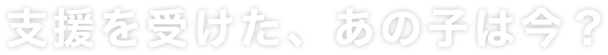 支援を受けた、あの子は今？