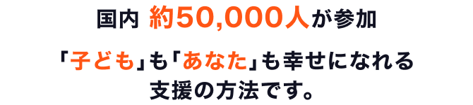 国内 約50,000人が参加 ｢子ども｣も｢あなた｣も幸せになれる支援の方法です。