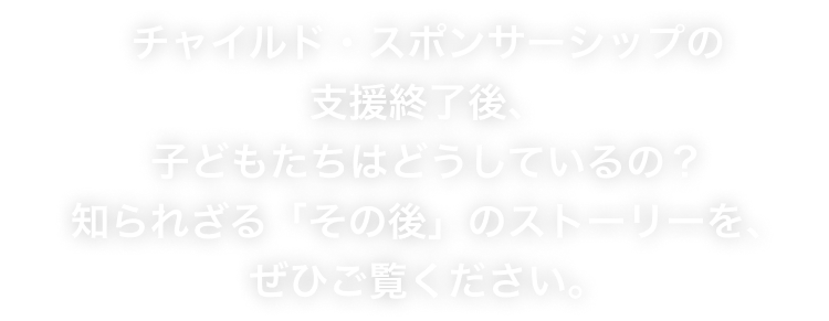 チャイルド・スポンサーシップの支援終了後、子どもたちはどうしているの？知られざる「その後」のストーリーを、ぜひご覧ください。
