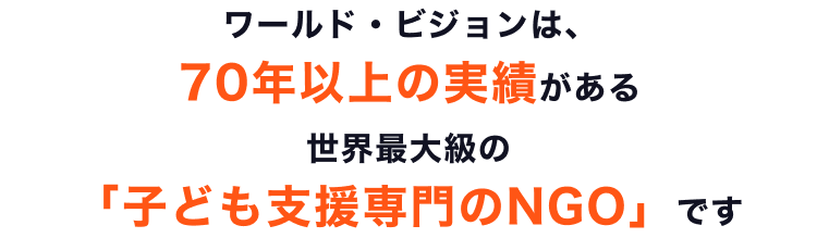 ワールド・ビジョンは、70年以上の実績がある世界最大級の「子ども支援専門のNGO」です