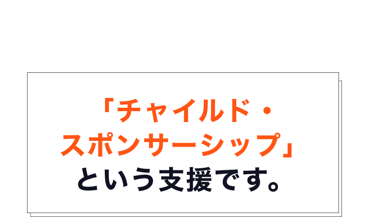 そのための支援が、世界最大級の子ども支援専門NGOである ワールド・ビジョンが運営する「チャイルド・スポンサーシップ」 という支援です。