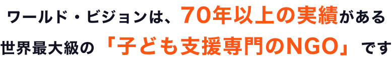 ワールド・ビジョンは、70年以上の実績がある世界最大級の「子ども支援専門のNGO」です