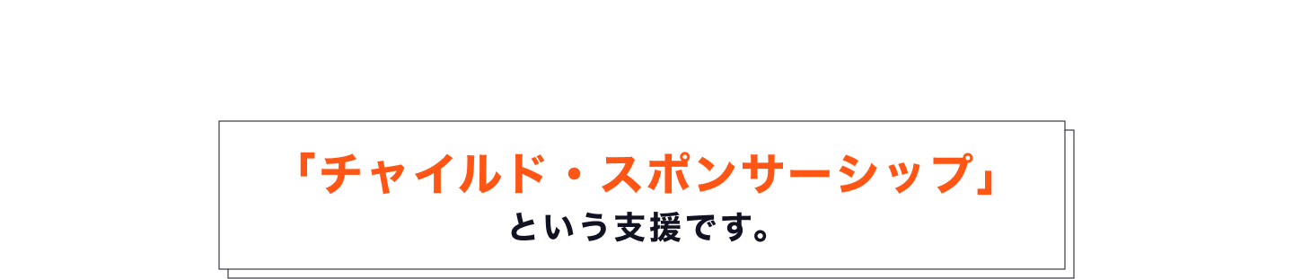 そのための支援が、世界最大級の子ども支援専門NGOである ワールド・ビジョンが運営する「チャイルド・スポンサーシップ」 という支援です。