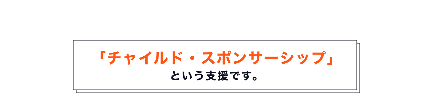 そのための支援が、世界最大級の子ども支援専門NGOである ワールド・ビジョンが運営する「チャイルド・スポンサーシップ」 という支援です。