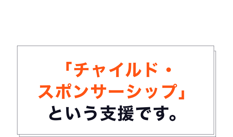 そのための支援が、世界最大級の子ども支援専門NGOである ワールド・ビジョンが運営する「チャイルド・スポンサーシップ」 という支援です。