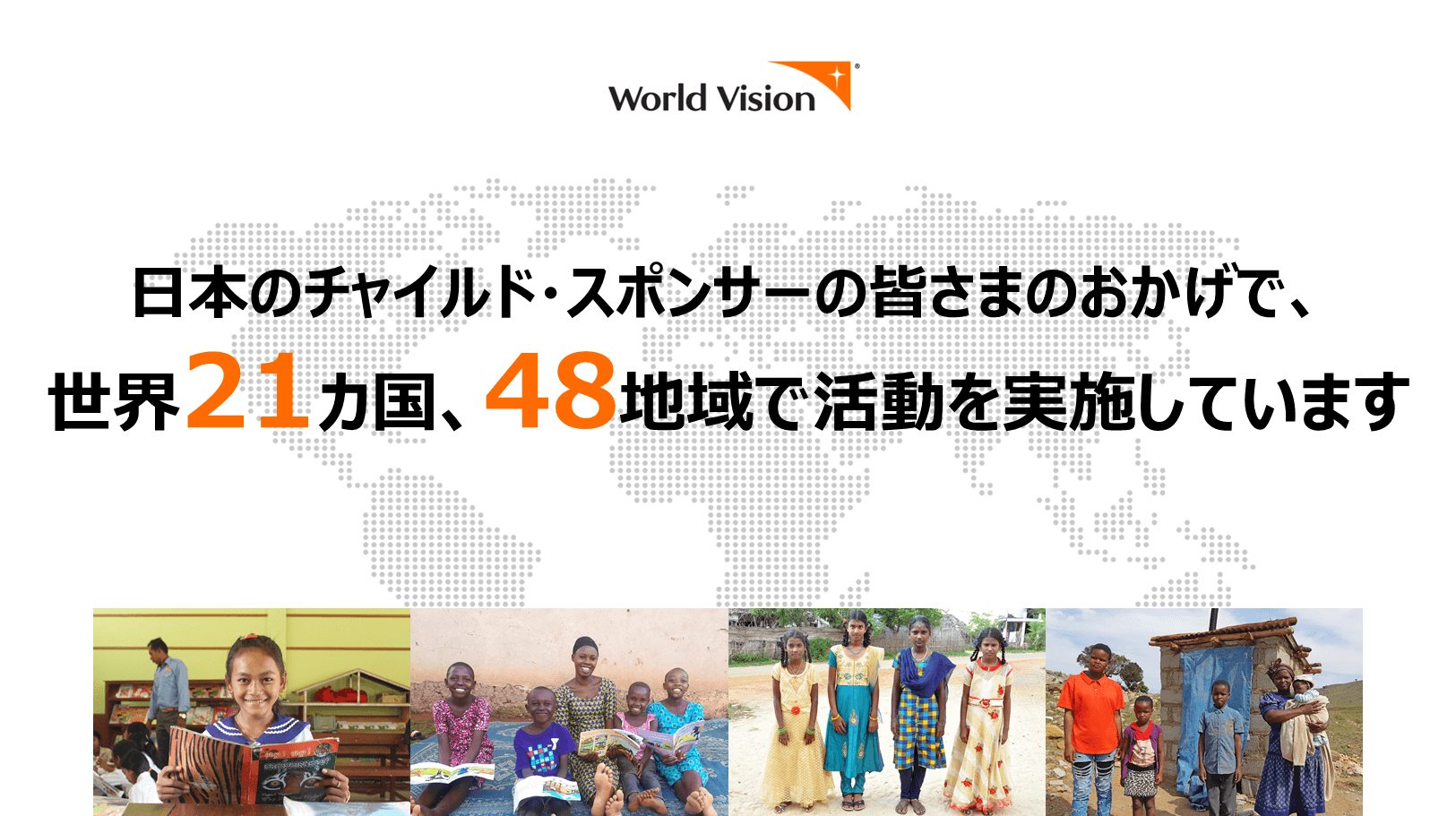 日本のチャイルド・スポンサーの皆さまのおかげで、世界21カ国、48地域で活動を実施しています